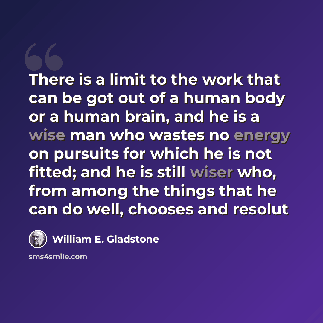 “There is a limit to the work that can be got out of a human body or a human brain, and he is a wise man who wastes no energy on pursuits for which he is not fitted; and he is still wiser who, from among the things that he can do well, chooses and resolut” quote by William E. Gladstone