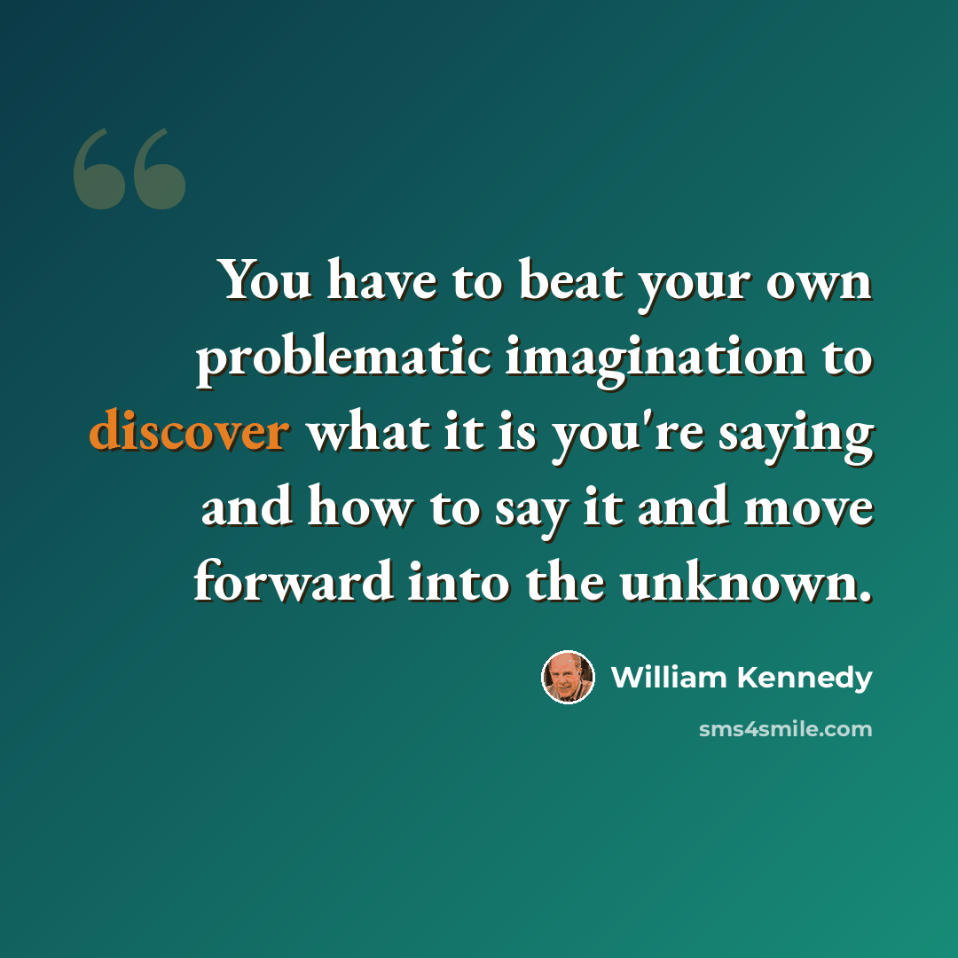 “You have to beat your own problematic imagination to discover what it is you're saying and how to say it and move forward into the unknown.” quote by William Kennedy