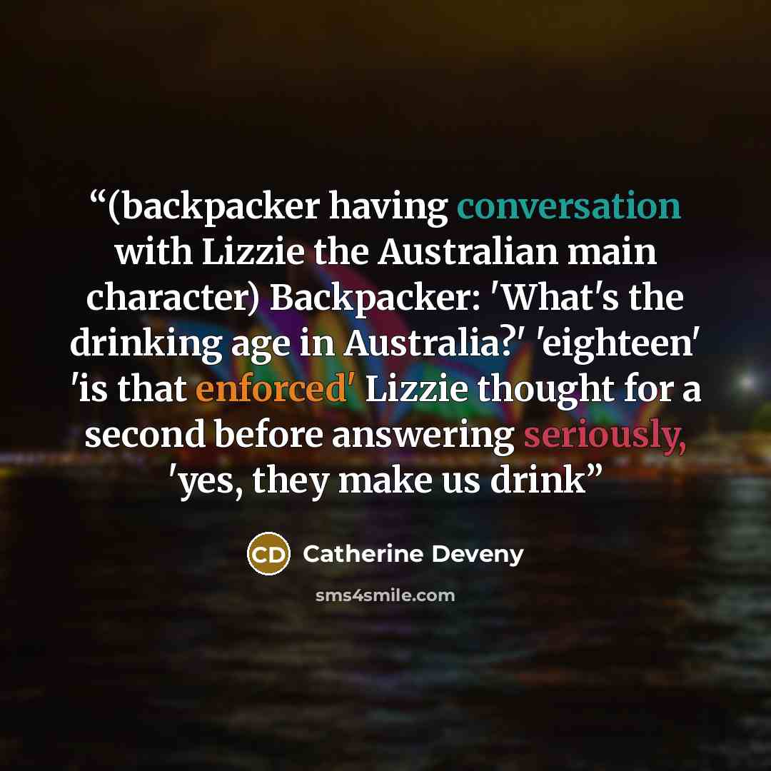 “(backpacker having conversation with Lizzie the Australian main character) Backpacker: 'What's the drinking age in Australia?' 'eighteen' 'is that enforced' Lizzie thought for a second before answering seriously, 'yes, they make us drink” quote by Catherine Deveny
