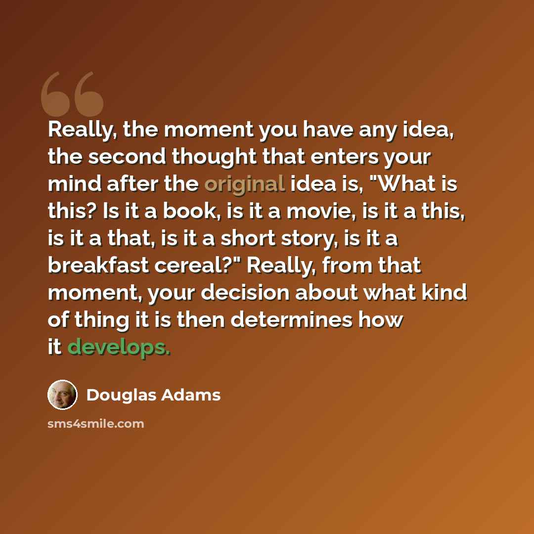 “Really, the moment you have any idea, the second thought that enters your mind after the original idea is, "What is this? Is it a book, is it a movie, is it a this, is it a that, is it a short story, is it a breakfast cereal?" Really, from that moment, your decision about what kind of thing it is…” quote by Douglas Adams