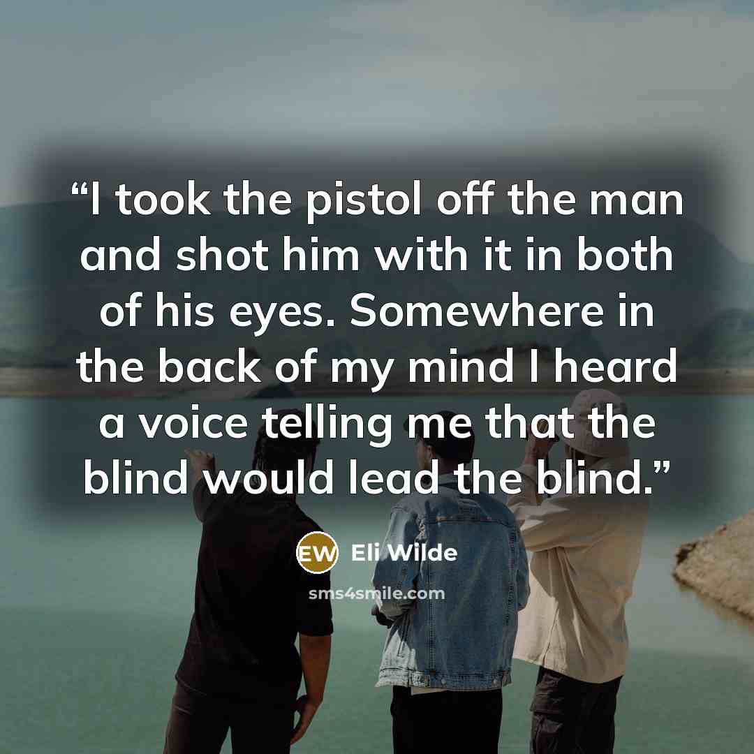 “I took the pistol off the man and shot him with it in both of his eyes. Somewhere in the back of my mind I heard a voice telling me that the blind would lead the blind.” quote by Eli Wilde