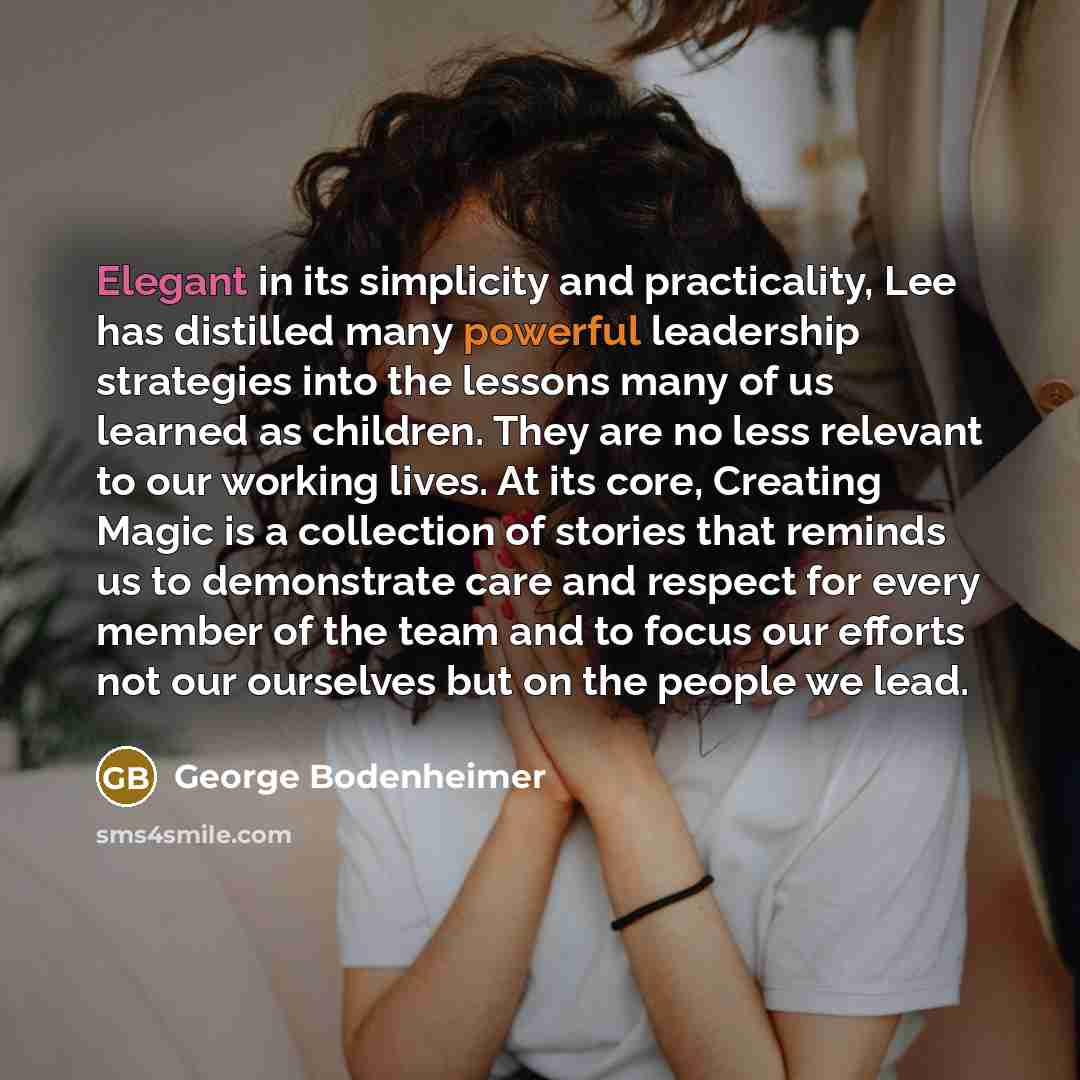 “Elegant in its simplicity and practicality, Lee has distilled many powerful leadership strategies into the lessons many of us learned as children. They are no less relevant to our working lives. At its core, Creating Magic is a collection of stories that reminds us to demonstrate care and respect…” quote by George Bodenheimer