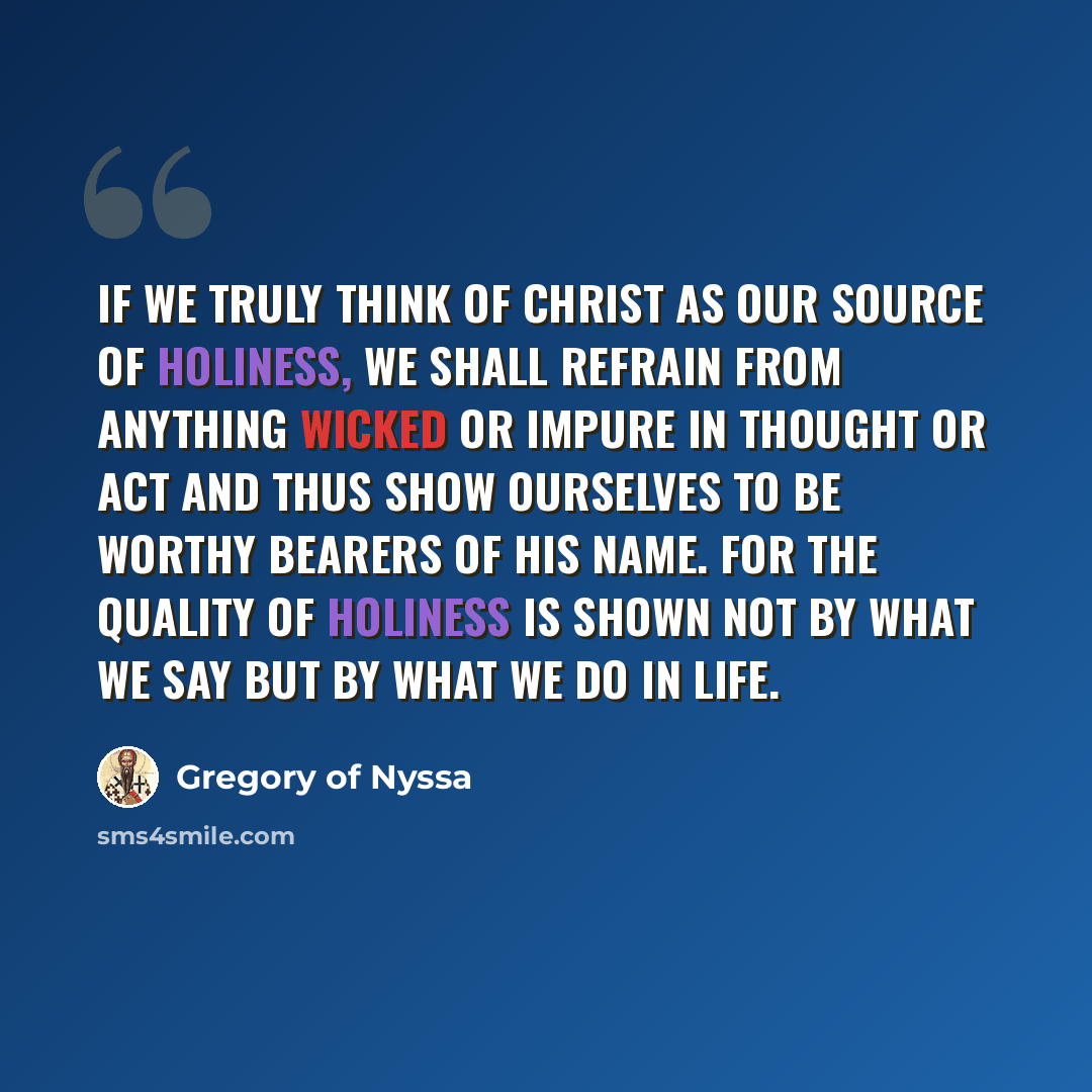 “If we truly think of Christ as our source of holiness, we shall refrain from anything wicked or impure in thought or act and thus show ourselves to be worthy bearers of his name. For the quality of holiness is shown not by what we say but by what we do in life.” quote by Gregory of Nyssa