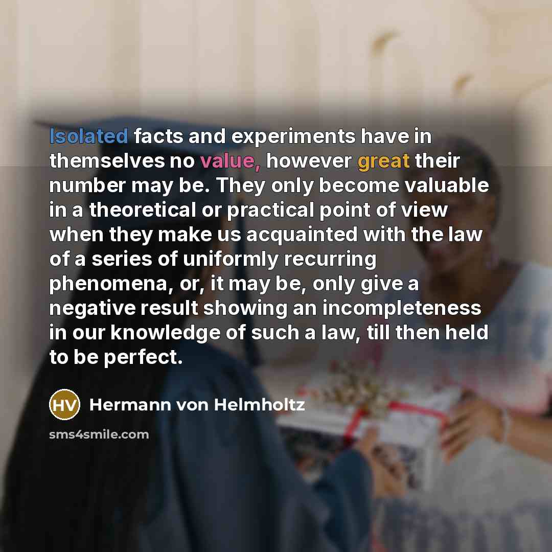 “Isolated facts and experiments have in themselves no value, however great their number may be. They only become valuable in a theoretical or practical point of view when they make us acquainted with the law of a series of uniformly recurring phenomena, or, it may be, only give a negative result…” quote by Hermann von Helmholtz