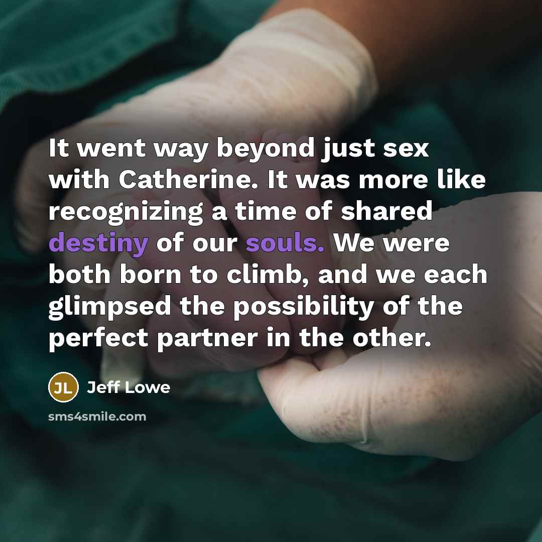 “It went way beyond just sex with Catherine. It was more like recognizing a time of shared destiny of our souls. We were both born to climb, and we each glimpsed the possibility of the perfect partner in the other.” quote by Jeff Lowe