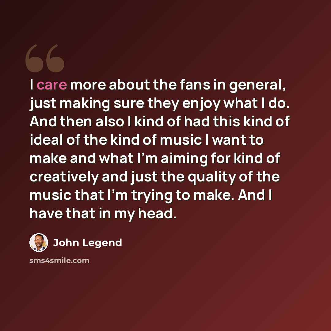 “I care more about the fans in general, just making sure they enjoy what I do. And then also I kind of had this kind of ideal of the kind of music I want to make and what I'm aiming for kind of creatively and just the quality of the music that I'm trying to make. And I have that in my head.” quote by John Legend