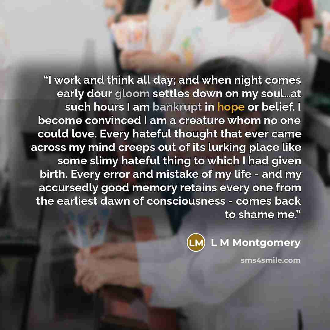 “I work and think all day; and when night comes early dour gloom settles down on my soul…at such hours I am bankrupt in hope or belief. I become convinced I am a creature whom no one could love. Every hateful thought that ever came across my mind creeps out of its lurking place like some slimy…” quote by L M Montgomery