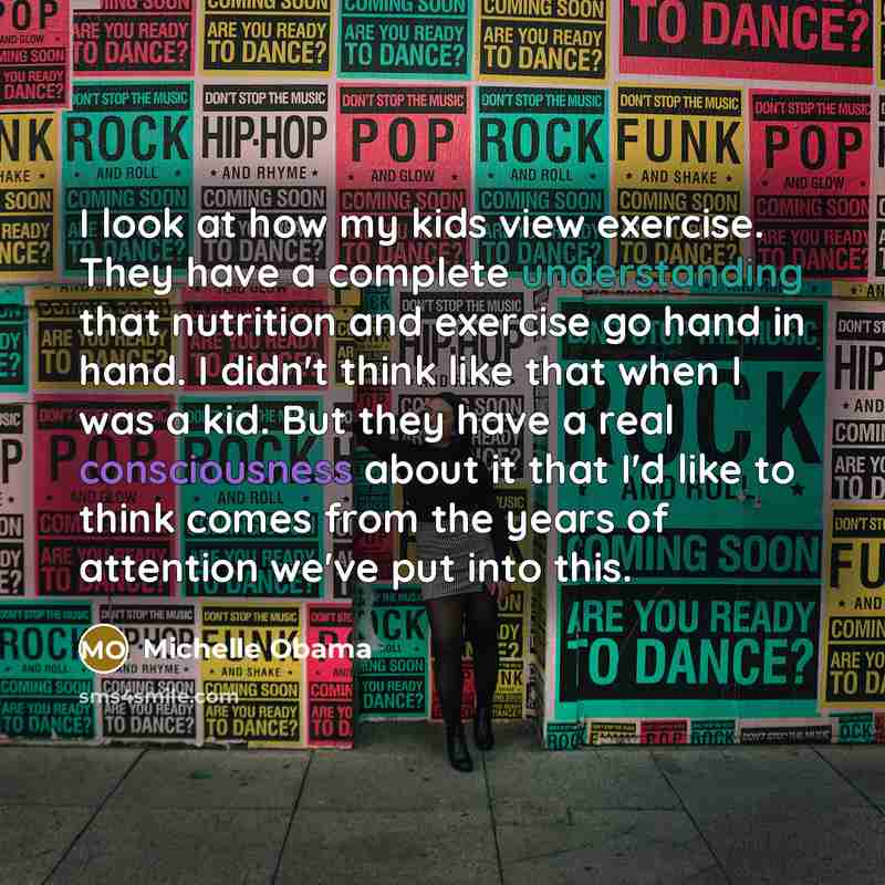 “I look at how my kids view exercise. They have a complete understanding that nutrition and exercise go hand in hand. I didn't think like that when I was a kid. But they have a real consciousness about it that I'd like to think comes from the years of attention we've put into this.” quote by Michelle Obama