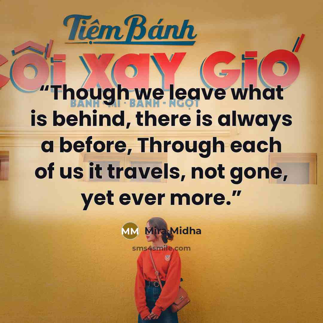“Though we leave what is behind, there is always a before, Through each of us it travels, not gone, yet ever more.” quote by Mira Midha
