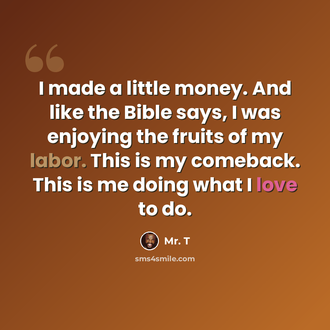“I made a little money. And like the Bible says, I was enjoying the fruits of my labor. This is my comeback. This is me doing what I love to do.” quote by Mr. T