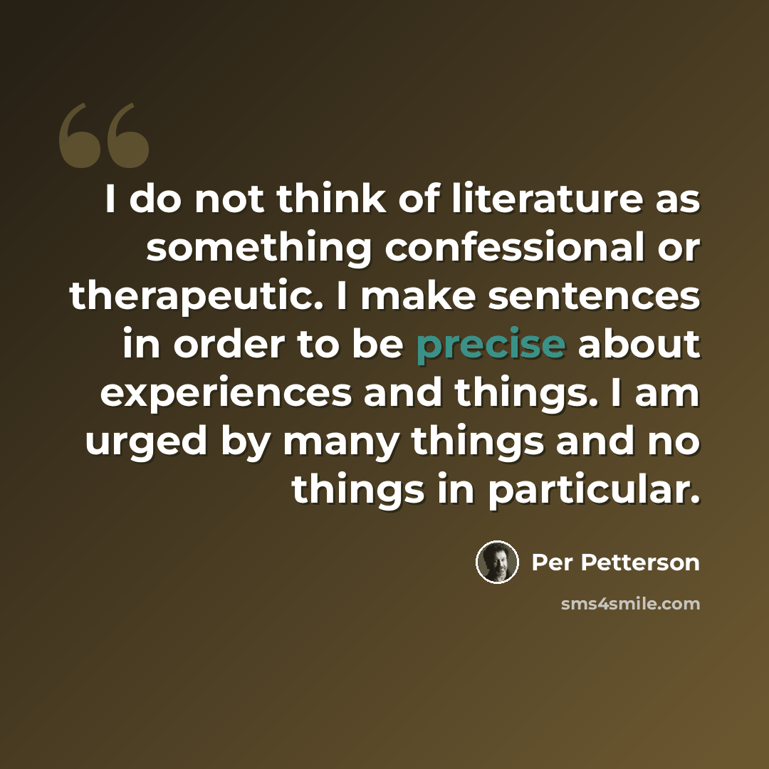 “I do not think of literature as something confessional or therapeutic. I make sentences in order to be precise about experiences and things. I am urged by many things and no things in particular.” quote by Per Petterson