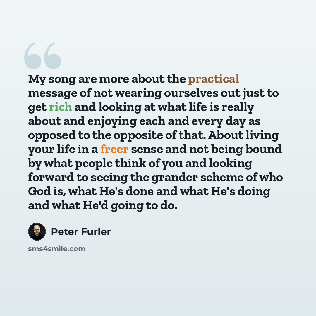 “My song are more about the practical message of not wearing ourselves out just to get rich and looking at what life is really about and enjoying each and every day as opposed to the opposite of that. About living your life in a freer sense and not being bound by what people think of you and…” quote by Peter Furler