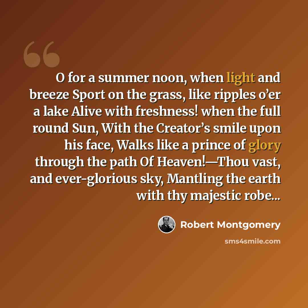 “O for a summer noon, when light and breeze Sport on the grass, like ripples o’er a lake Alive with freshness! when the full round Sun, With the Creator’s smile upon his face, Walks like a prince of glory through the path Of Heaven!—Thou vast, and ever-glorious sky, Mantling the earth with thy…” quote by Robert Montgomery