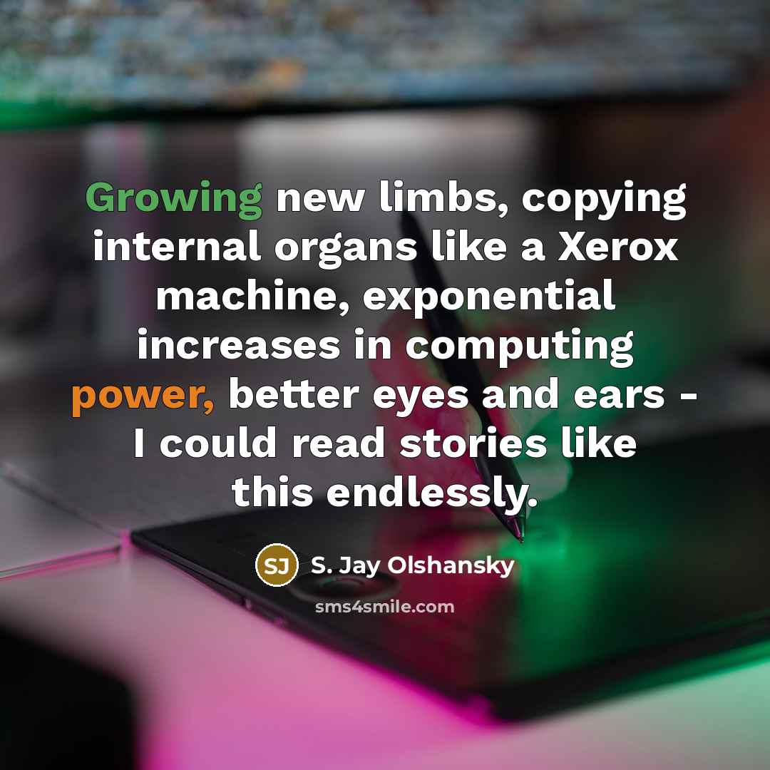 “Growing new limbs, copying internal organs like a Xerox machine, exponential increases in computing power, better eyes and ears - I could read stories like this endlessly.” quote by S. Jay Olshansky
