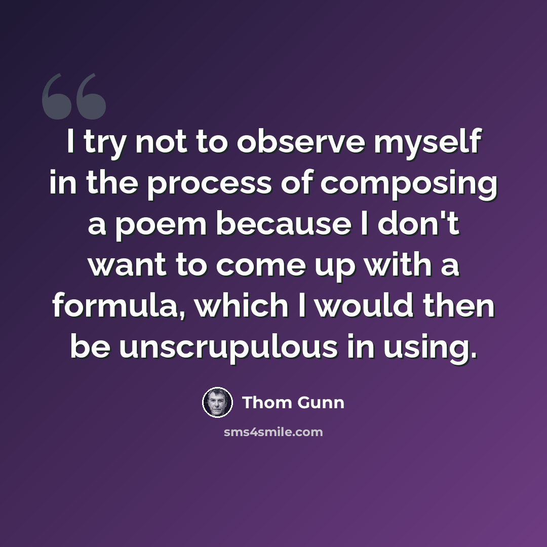 “I try not to observe myself in the process of composing a poem because I don't want to come up with a formula, which I would then be unscrupulous in using.” quote by Thom Gunn