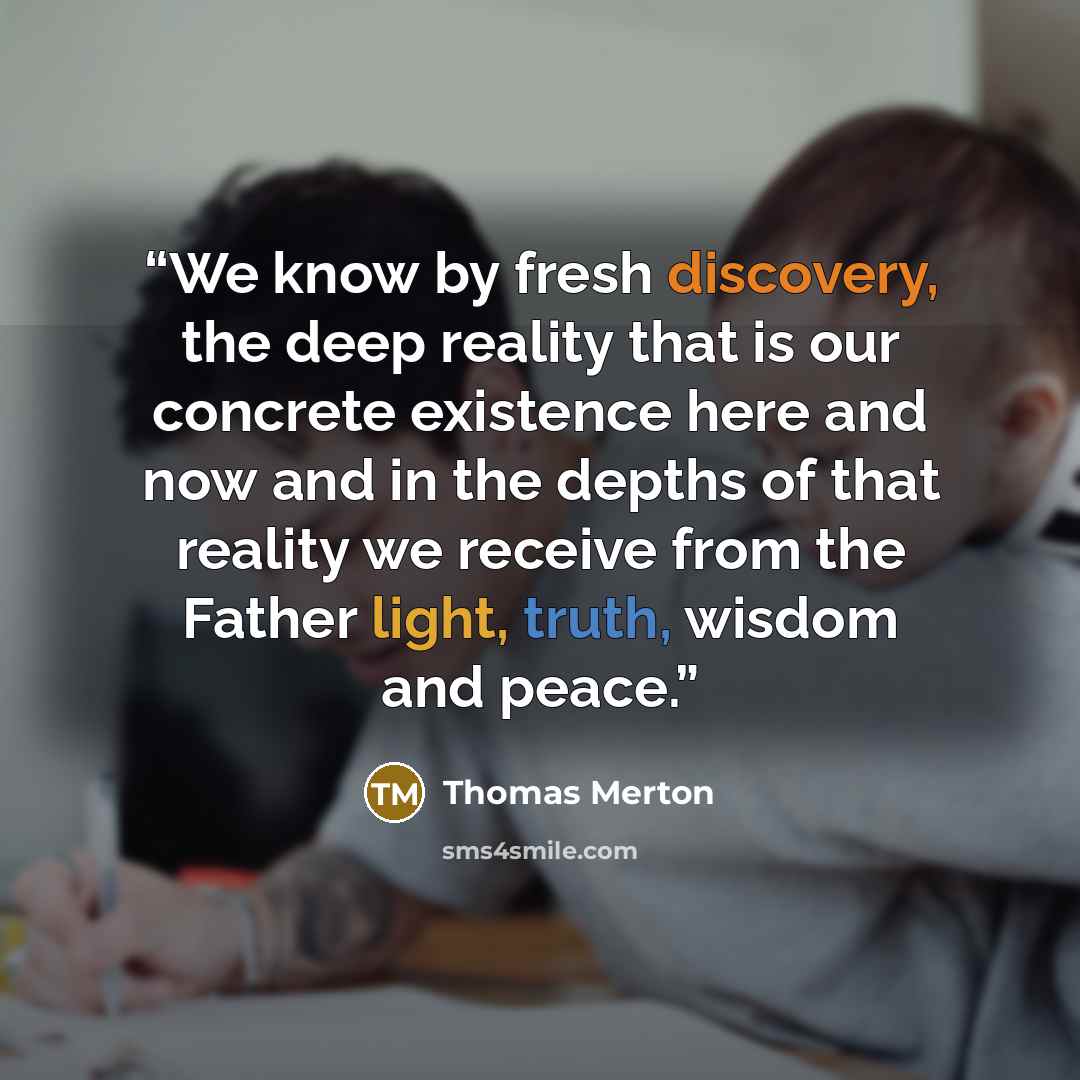 “We know by fresh discovery, the deep reality that is our concrete existence here and now and in the depths of that reality we receive from the Father light, truth, wisdom and peace.” quote by Thomas Merton