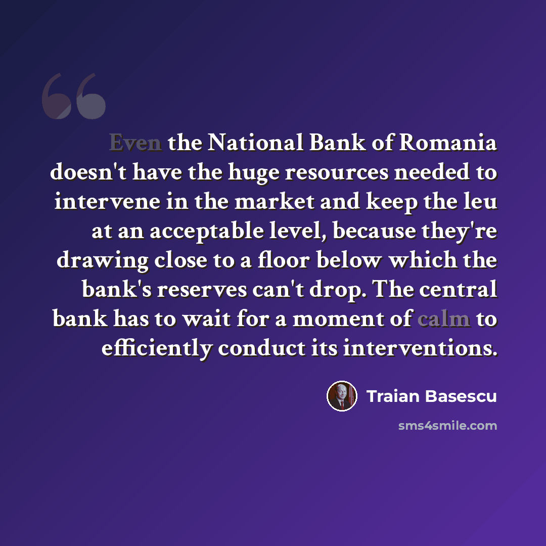 “Even the National Bank of Romania doesn't have the huge resources needed to intervene in the market and keep the leu at an acceptable level, because they're drawing close to a floor below which the bank's reserves can't drop. The central bank has to wait for a moment of calm to efficiently conduct…” quote by Traian Basescu