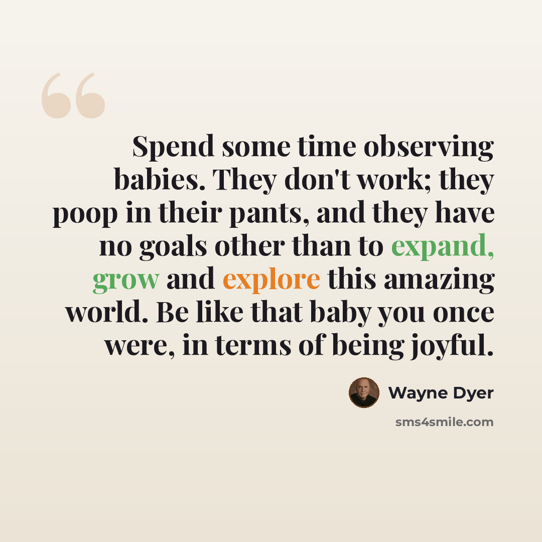 “Spend some time observing babies. They don't work; they poop in their pants, and they have no goals other than to expand, grow and explore this amazing world. Be like that baby you once were, in terms of being joyful.” quote by Wayne Dyer