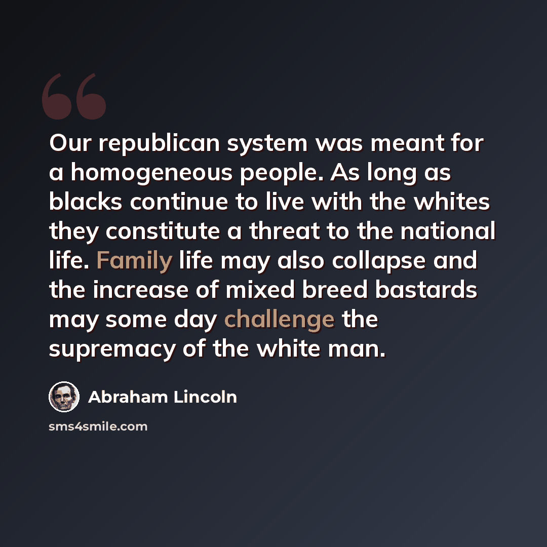 “Our republican system was meant for a homogeneous people. As long as blacks continue to live with the whites they constitute a threat to the national life. Family life may also collapse and the increase of mixed breed bastards may some day challenge the supremacy of the white man.” quote by Abraham Lincoln