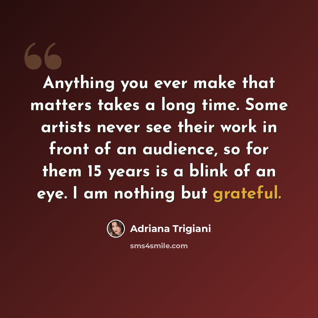 “Anything you ever make that matters takes a long time. Some artists never see their work in front of an audience, so for them 15 years is a blink of an eye. I am nothing but grateful.” quote by Adriana Trigiani