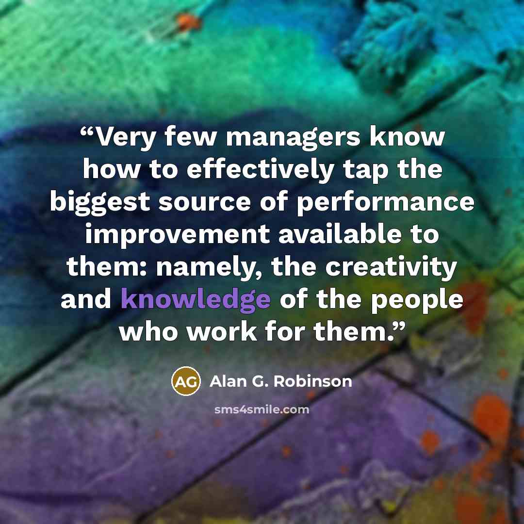 “Very few managers know how to effectively tap the biggest source of performance improvement available to them: namely, the creativity and knowledge of the people who work for them.” quote by Alan G. Robinson