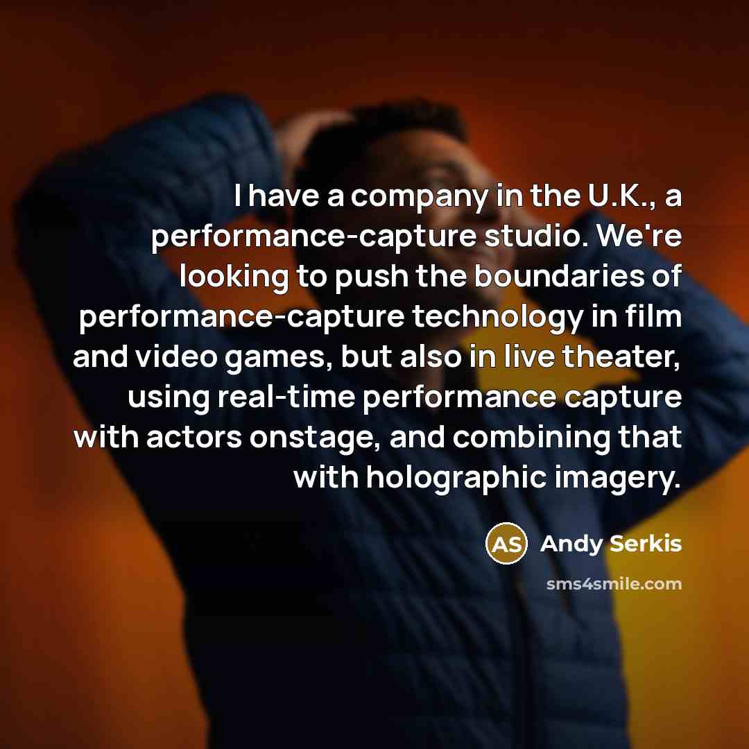 “I have a company in the U.K., a performance-capture studio. We're looking to push the boundaries of performance-capture technology in film and video games, but also in live theater, using real-time performance capture with actors onstage, and combining that with holographic imagery.” quote by Andy Serkis