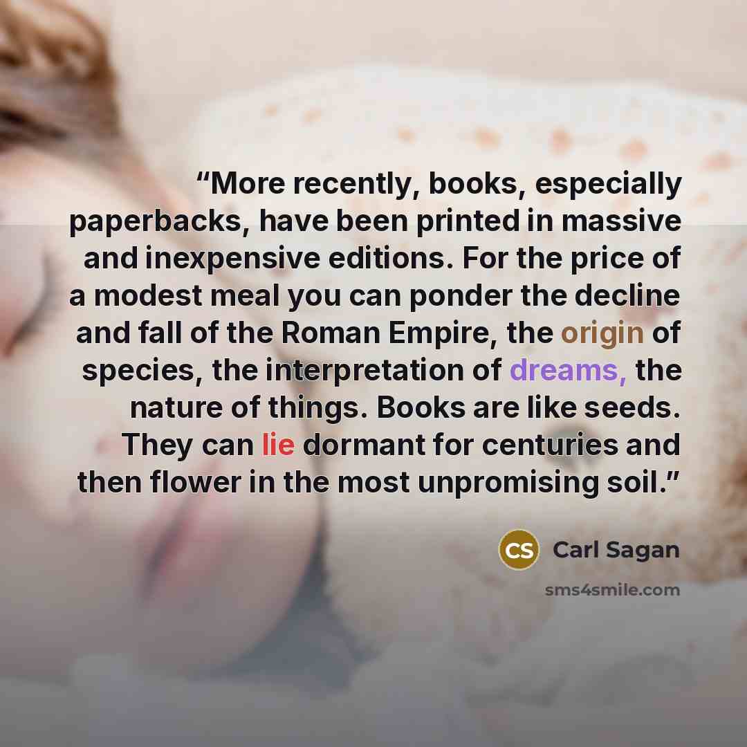 “More recently, books, especially paperbacks, have been printed in massive and inexpensive editions. For the price of a modest meal you can ponder the decline and fall of the Roman Empire, the origin of species, the interpretation of dreams, the nature of things. Books are like seeds. They can lie…” quote by Carl Sagan