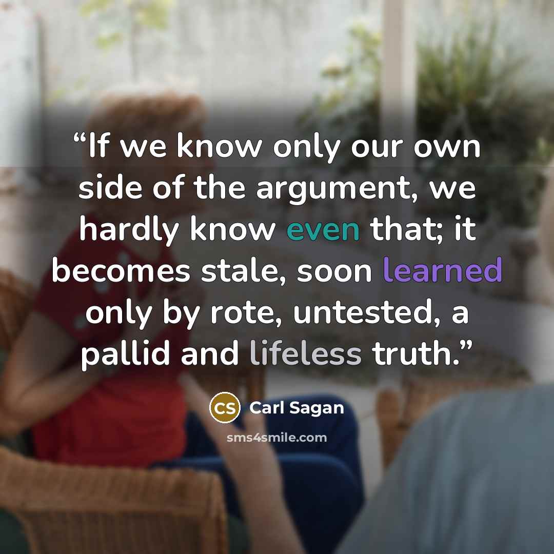 “If we know only our own side of the argument, we hardly know even that; it becomes stale, soon learned only by rote, untested, a pallid and lifeless truth.” quote by Carl Sagan