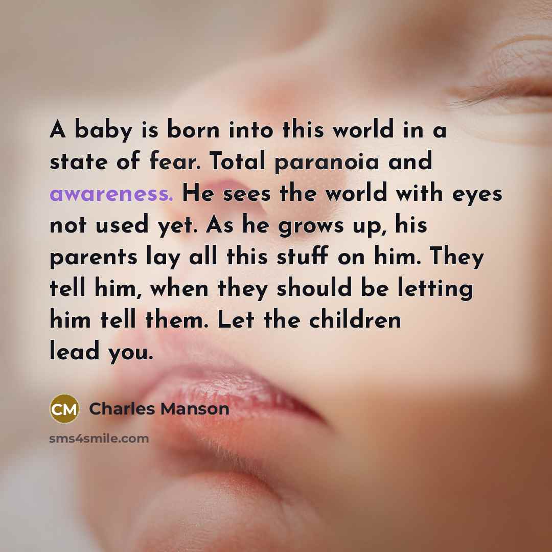 “A baby is born into this world in a state of fear. Total paranoia and awareness. He sees the world with eyes not used yet. As he grows up, his parents lay all this stuff on him. They tell him, when they should be letting him tell them. Let the children lead you.” quote by Charles Manson