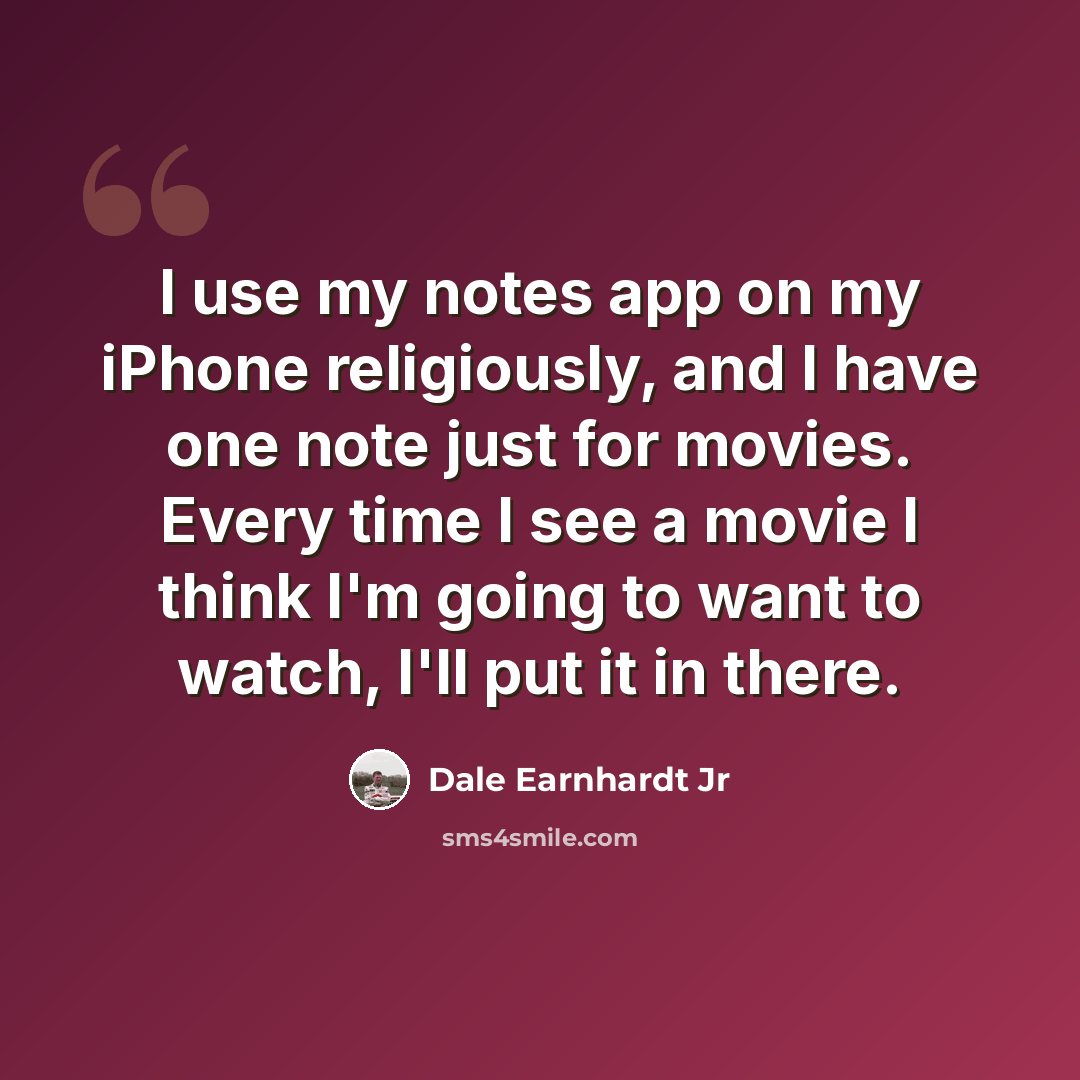 “I use my notes app on my iPhone religiously, and I have one note just for movies. Every time I see a movie I think I'm going to want to watch, I'll put it in there.” quote by Dale Earnhardt Jr