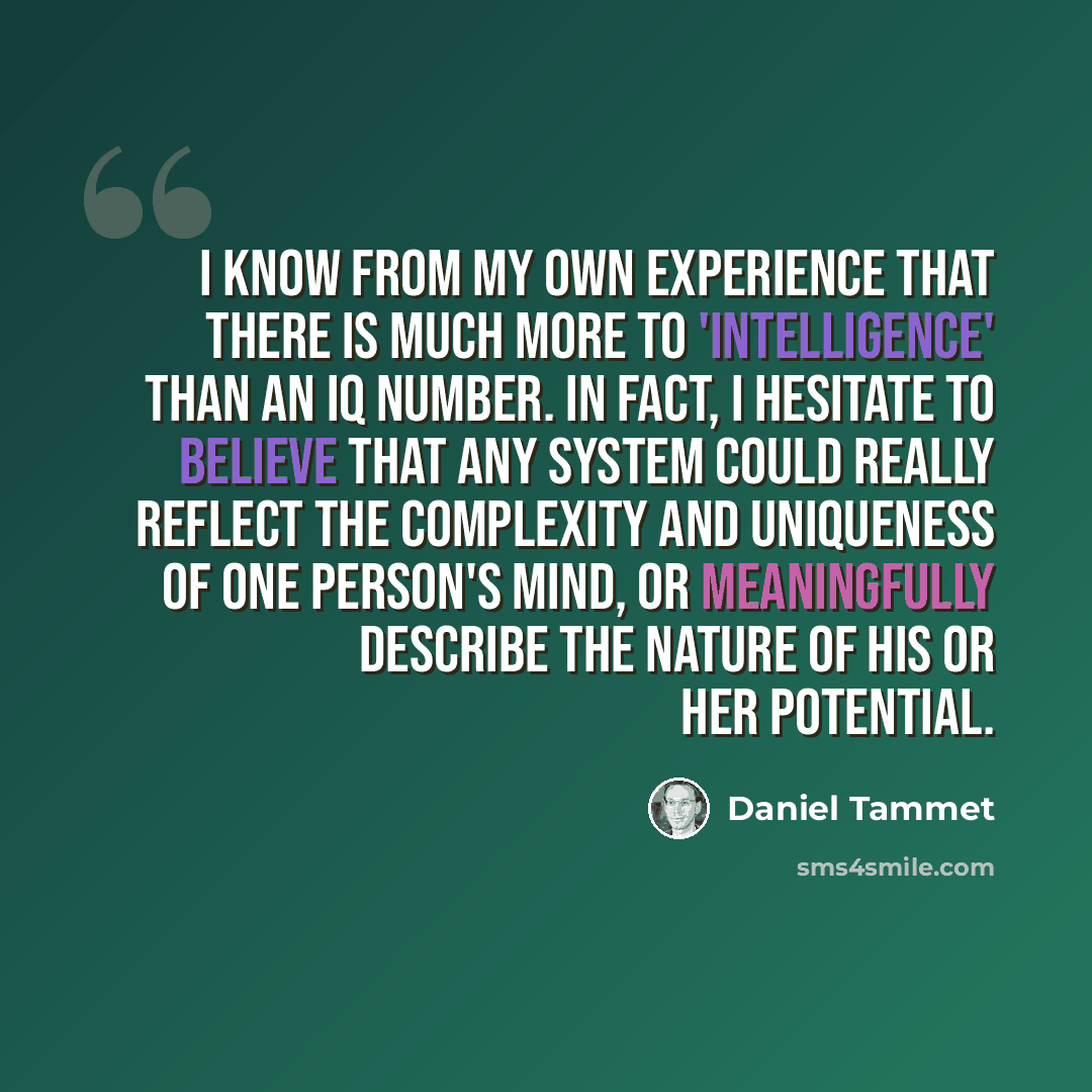 “I know from my own experience that there is much more to 'intelligence' than an IQ number. In fact, I hesitate to believe that any system could really reflect the complexity and uniqueness of one person's mind, or meaningfully describe the nature of his or her potential.” quote by Daniel Tammet