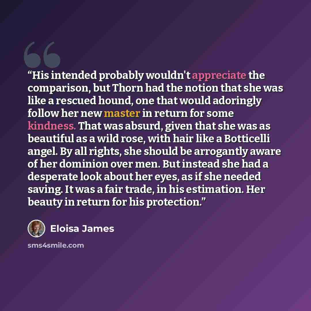 “His intended probably wouldn't appreciate the comparison, but Thorn had the notion that she was like a rescued hound, one that would adoringly follow her new master in return for some kindness. That was absurd, given that she was as beautiful as a wild rose, with hair like a Botticelli angel. By…” quote by Eloisa James