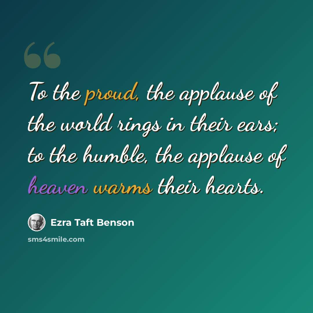 “To the proud, the applause of the world rings in their ears; to the humble, the applause of heaven warms their hearts.” quote by Ezra Taft Benson