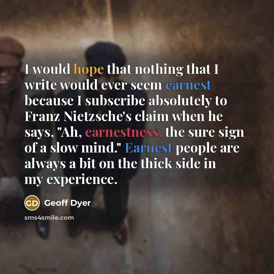 “I would hope that nothing that I write would ever seem earnest because I subscribe absolutely to Franz Nietzsche's claim when he says, "Ah, earnestness, the sure sign of a slow mind." Earnest people are always a bit on the thick side in my experience.” quote by Geoff Dyer