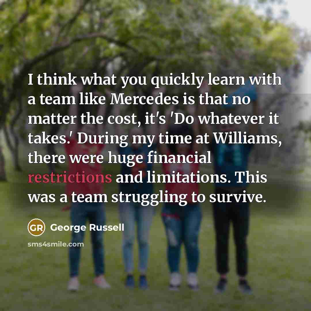 “I think what you quickly learn with a team like Mercedes is that no matter the cost, it's 'Do whatever it takes.' During my time at Williams, there were huge financial restrictions and limitations. This was a team struggling to survive.” quote by George Russell