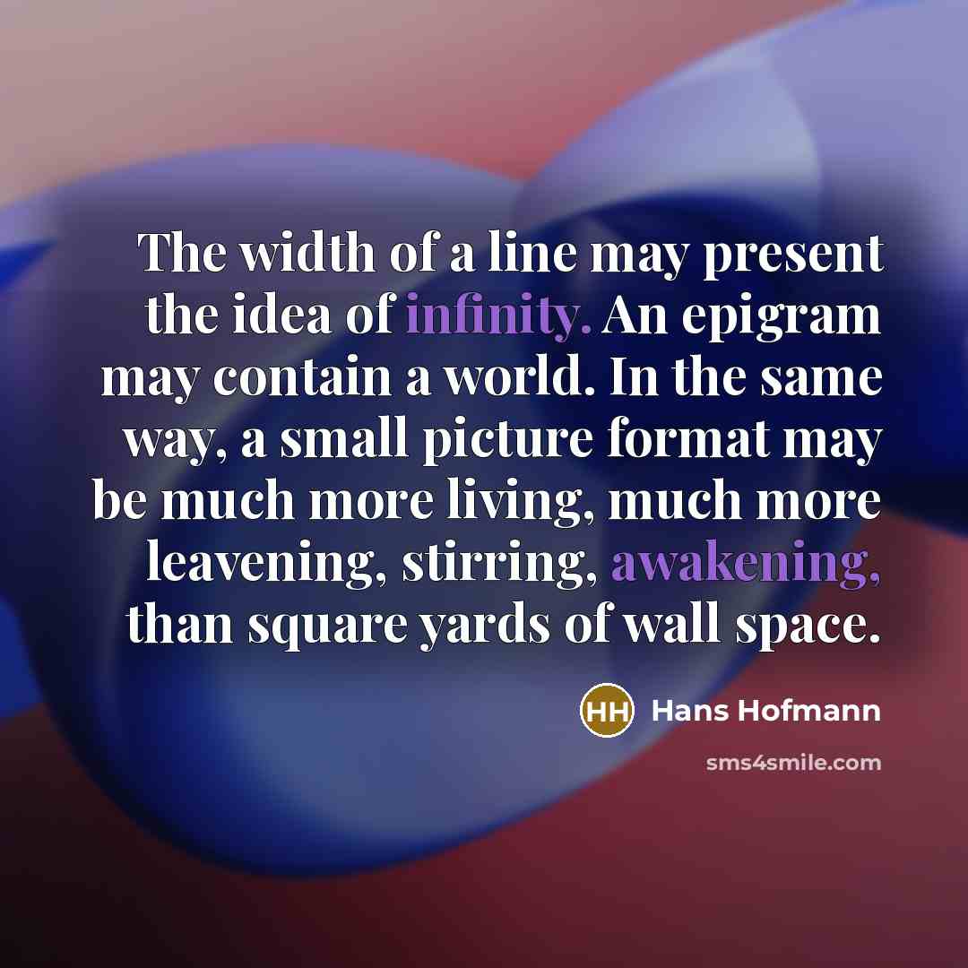 “The width of a line may present the idea of infinity. An epigram may contain a world. In the same way, a small picture format may be much more living, much more leavening, stirring, awakening, than square yards of wall space.” quote by Hans Hofmann