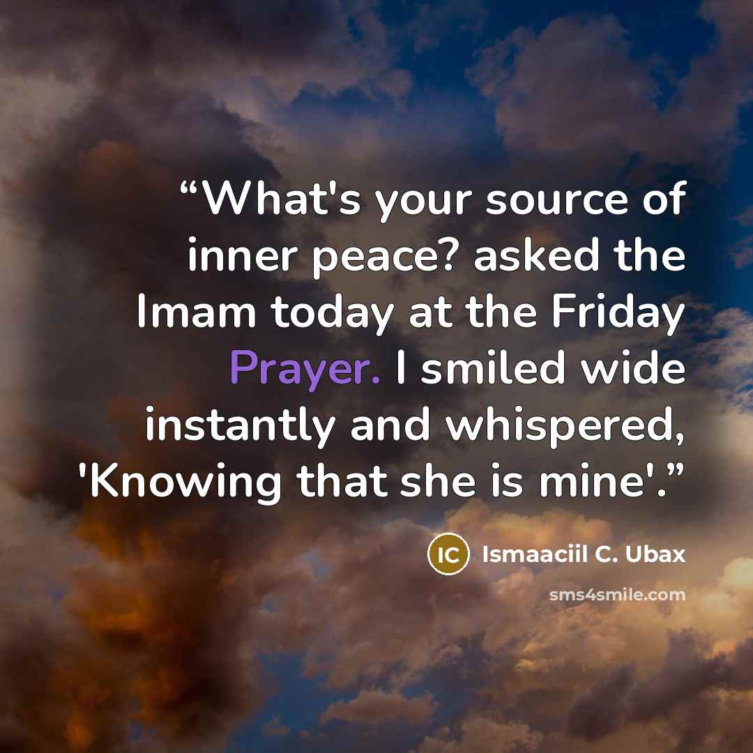 “What's your source of inner peace? asked the Imam today at the Friday Prayer. I smiled wide instantly and whispered, 'Knowing that she is mine'.” quote by Ismaaciil C. Ubax