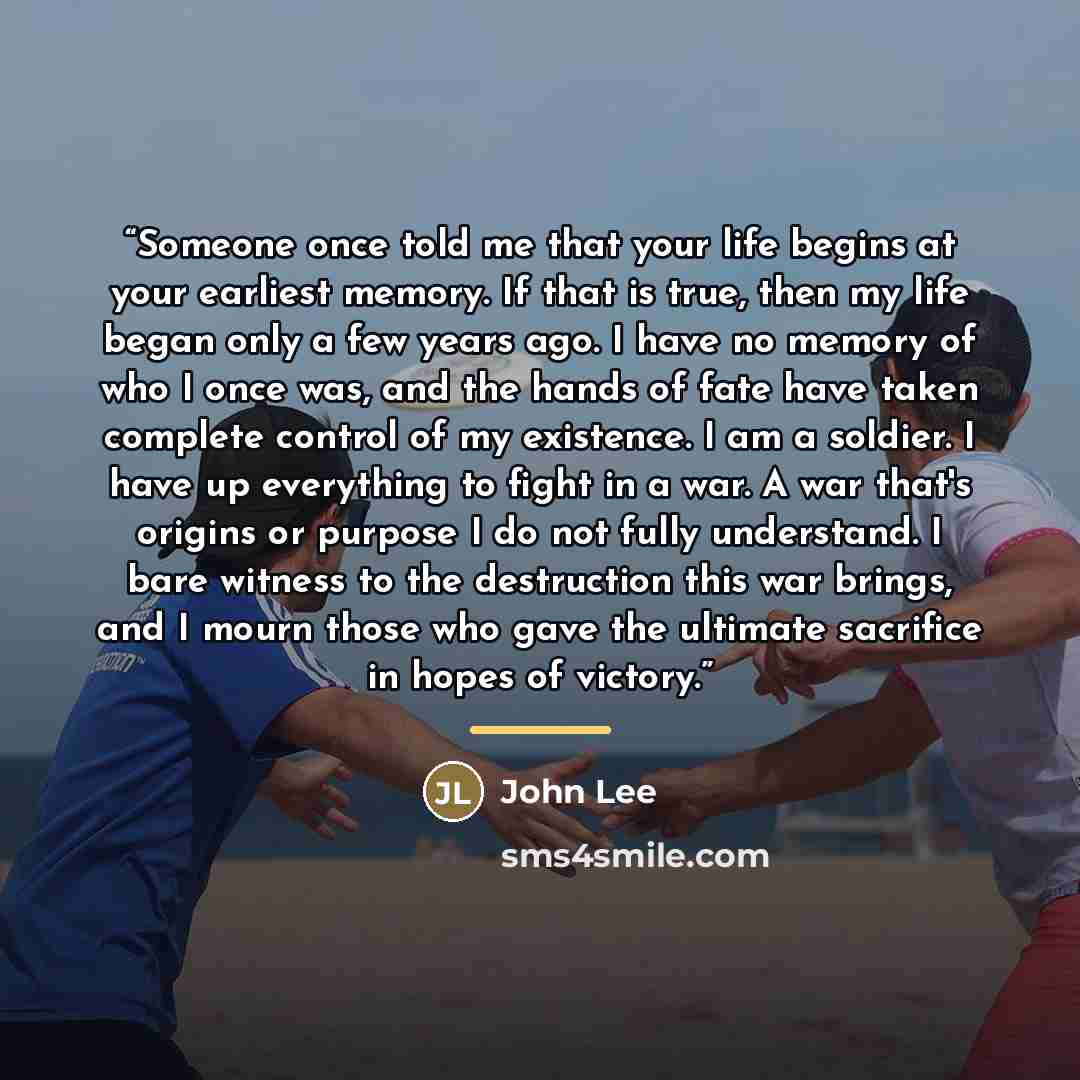 “Someone once told me that your life begins at your earliest memory. If that is true, then my life began only a few years ago. I have no memory of who I once was, and the hands of fate have taken complete control of my existence. I am a soldier. I have up everything to fight in a war. A war that's…” quote by John Lee
