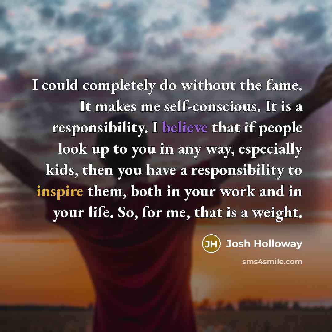 “I could completely do without the fame. It makes me self-conscious. It is a responsibility. I believe that if people look up to you in any way, especially kids, then you have a responsibility to inspire them, both in your work and in your life. So, for me, that is a weight.” quote by Josh Holloway