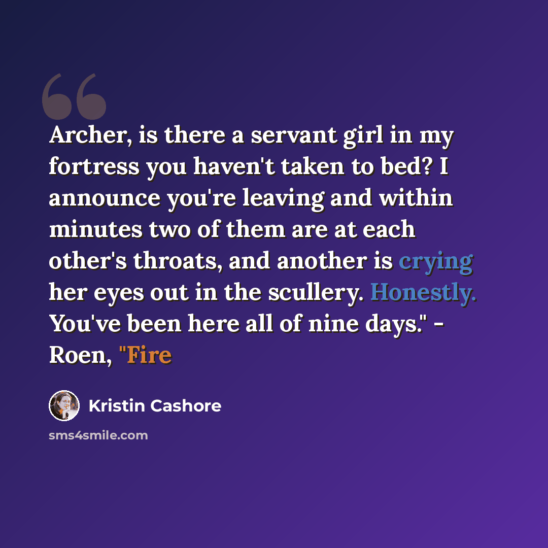“Archer, is there a servant girl in my fortress you haven't taken to bed? I announce you're leaving and within minutes two of them are at each other's throats, and another is crying her eyes out in the scullery. Honestly. You've been here all of nine days." - Roen, "Fire” quote by Kristin Cashore