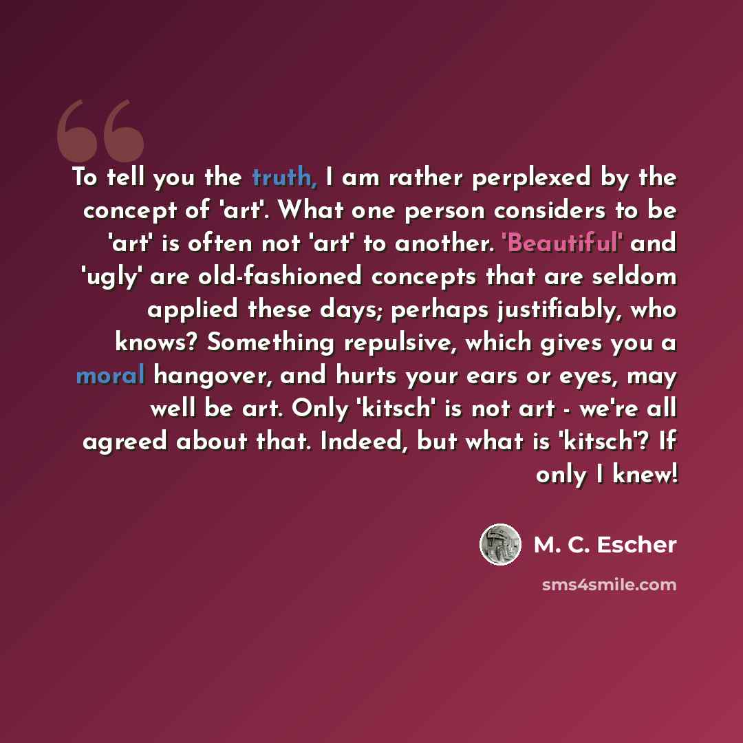 “To tell you the truth, I am rather perplexed by the concept of 'art'. What one person considers to be 'art' is often not 'art' to another. 'Beautiful' and 'ugly' are old-fashioned concepts that are seldom applied these days; perhaps justifiably, who knows? Something repulsive, which gives you a…” quote by M. C. Escher