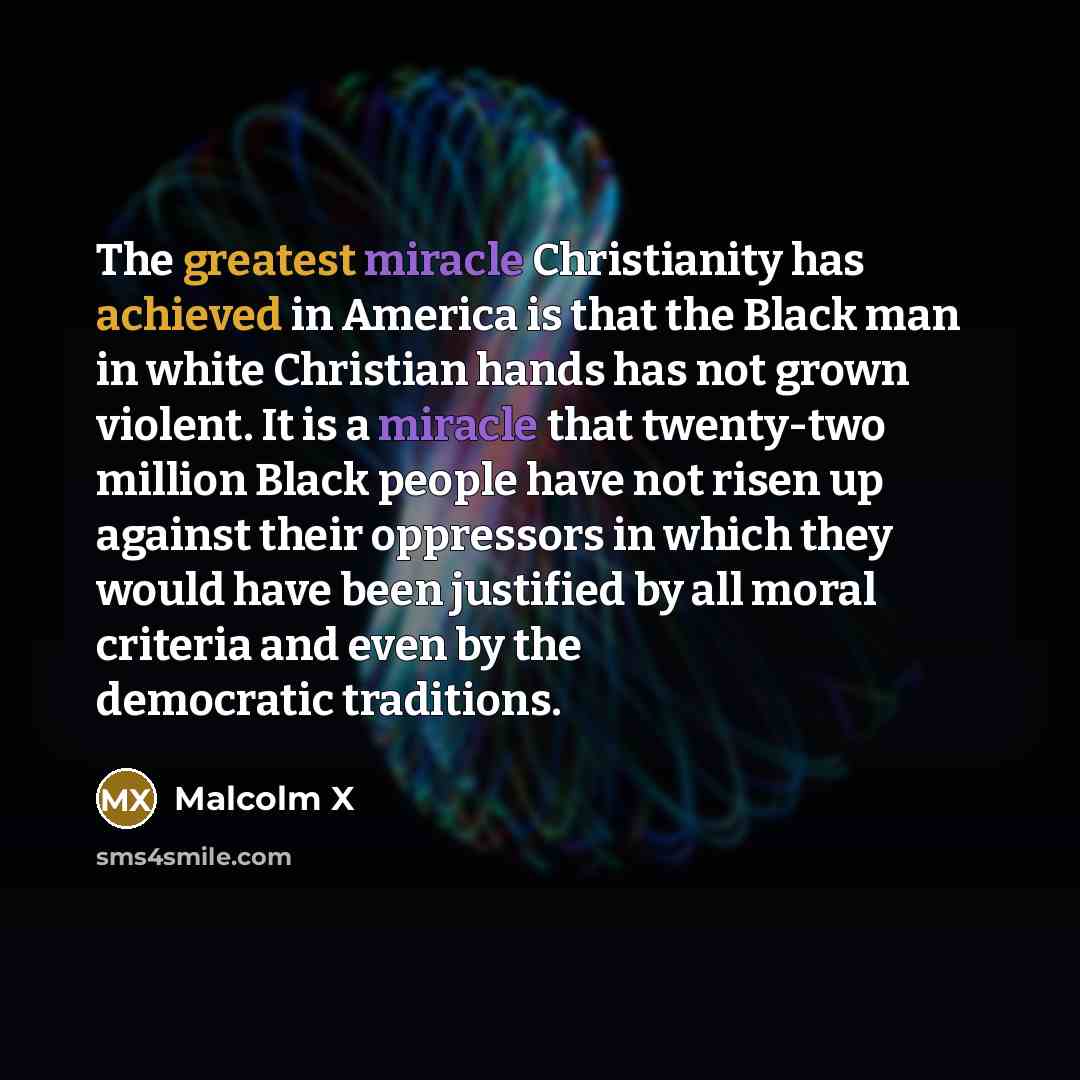 “The greatest miracle Christianity has achieved in America is that the Black man in white Christian hands has not grown violent. It is a miracle that twenty-two million Black people have not risen up against their oppressors in which they would have been justified by all moral criteria and even by…” quote by Malcolm X