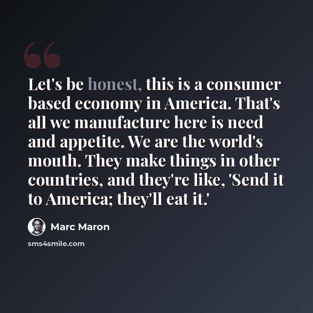 “Let's be honest, this is a consumer based economy in America. That's all we manufacture here is need and appetite. We are the world's mouth. They make things in other countries, and they're like, 'Send it to America; they'll eat it.'” quote by Marc Maron