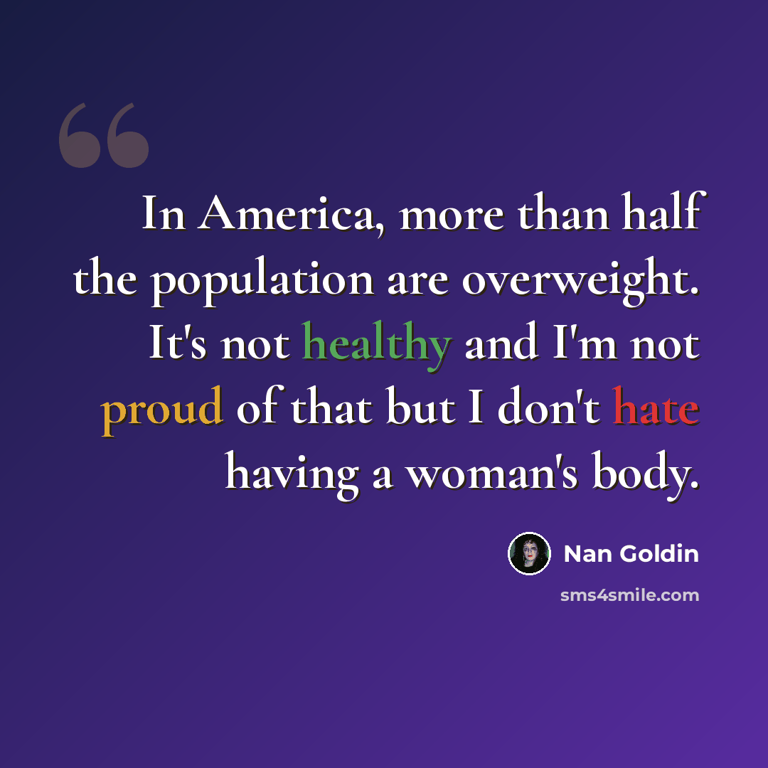 “In America, more than half the population are overweight. It's not healthy and I'm not proud of that but I don't hate having a woman's body.” quote by Nan Goldin