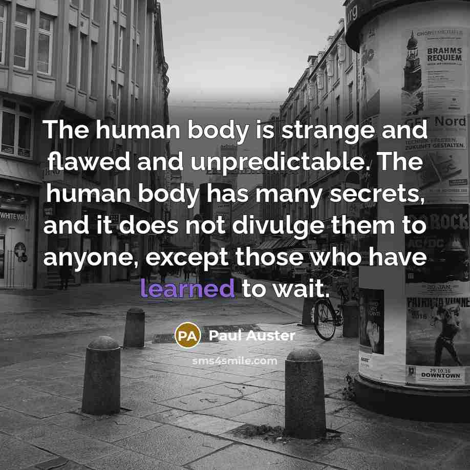 “The human body is strange and flawed and unpredictable. The human body has many secrets, and it does not divulge them to anyone, except those who have learned to wait.” quote by Paul Auster