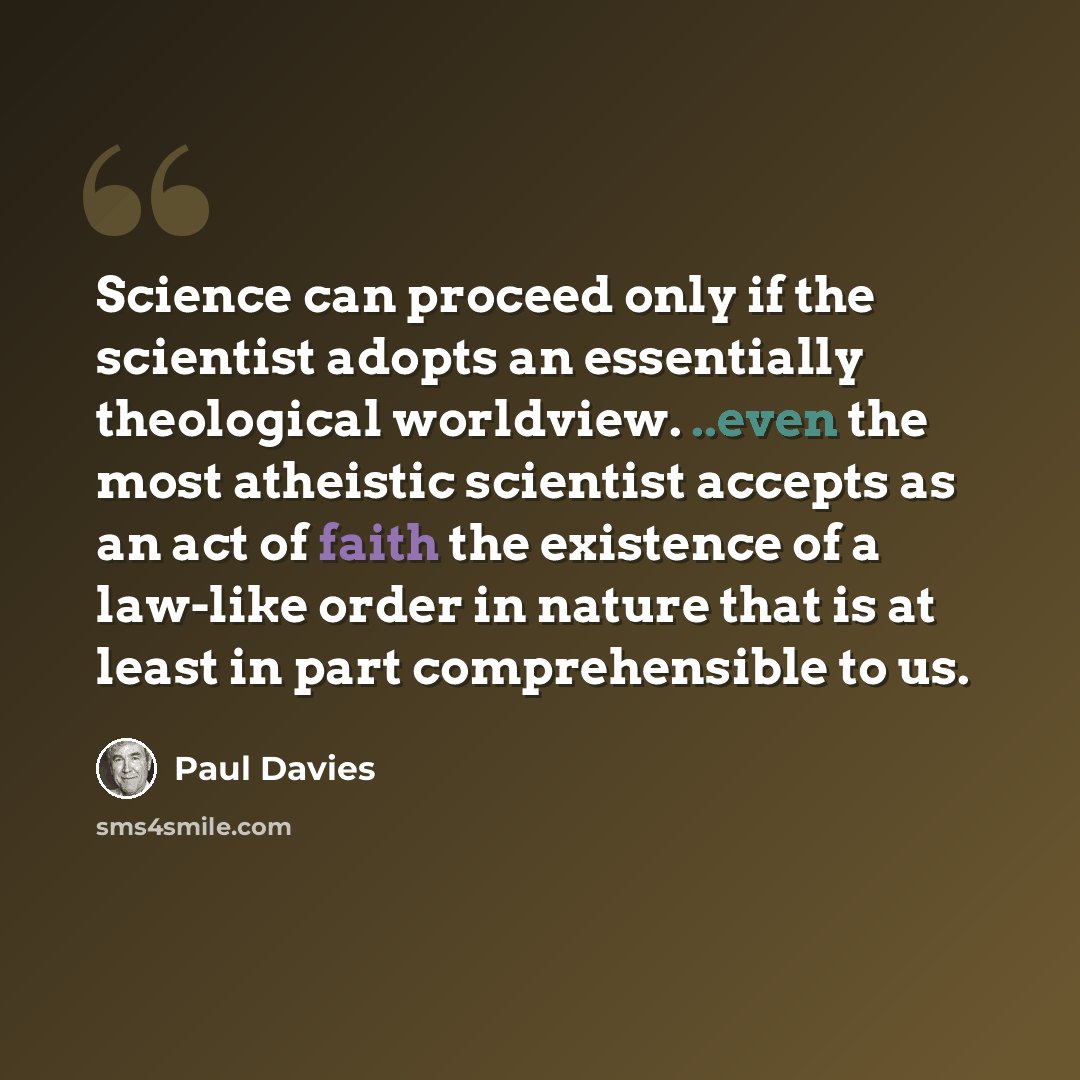 “Science can proceed only if the scientist adopts an essentially theological worldview. ..even the most atheistic scientist accepts as an act of faith the existence of a law-like order in nature that is at least in part comprehensible to us.” quote by Paul Davies