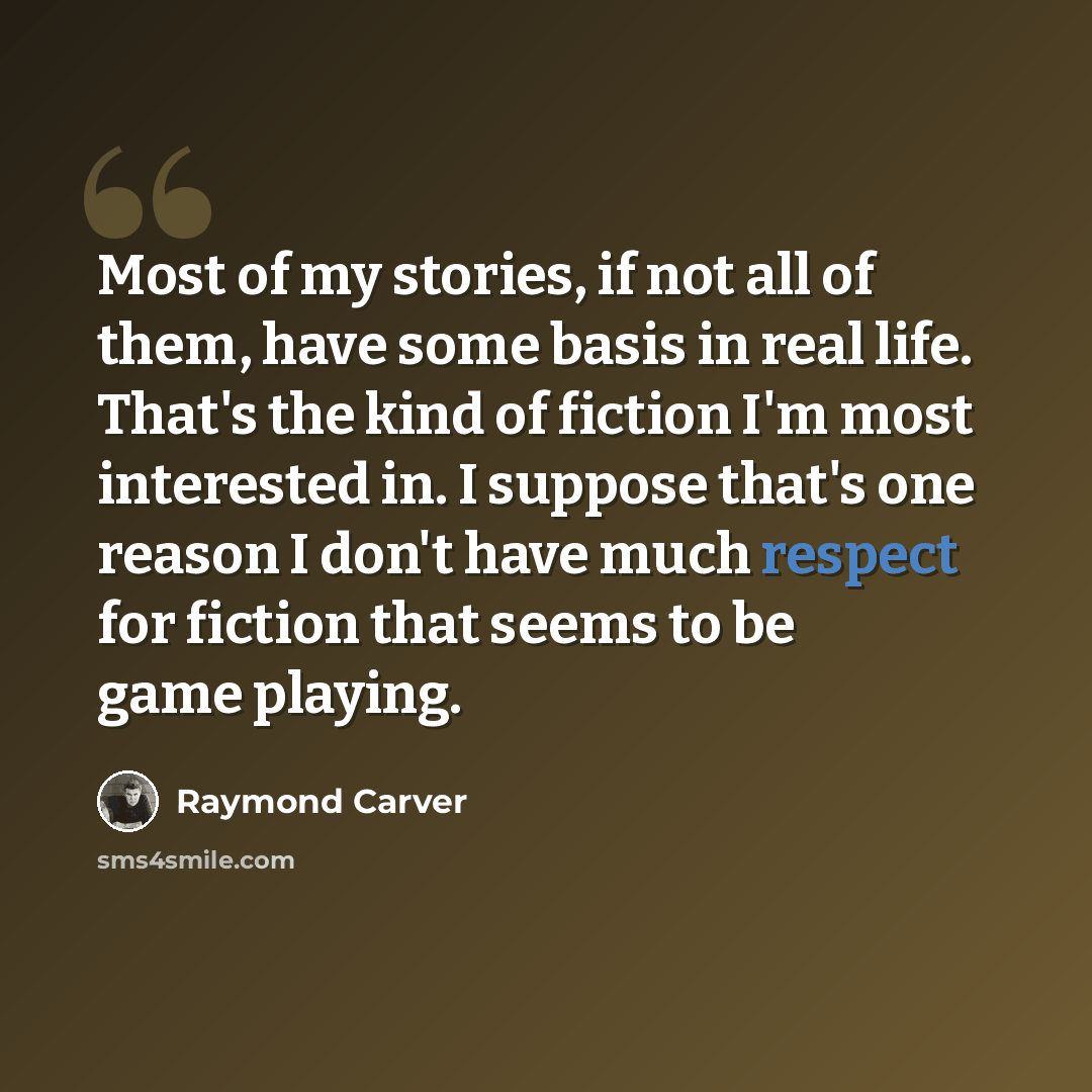 “Most of my stories, if not all of them, have some basis in real life. That's the kind of fiction I'm most interested in. I suppose that's one reason I don't have much respect for fiction that seems to be game playing.” quote by Raymond Carver