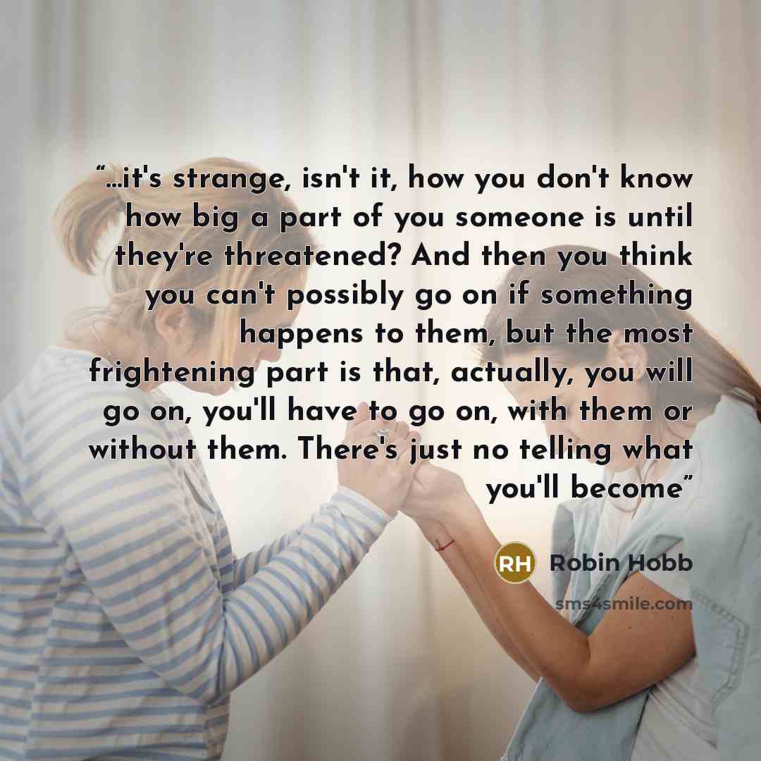 “...it's strange, isn't it, how you don't know how big a part of you someone is until they're threatened? And then you think you can't possibly go on if something happens to them, but the most frightening part is that, actually, you will go on, you'll have to go on, with them or without them…” quote by Robin Hobb