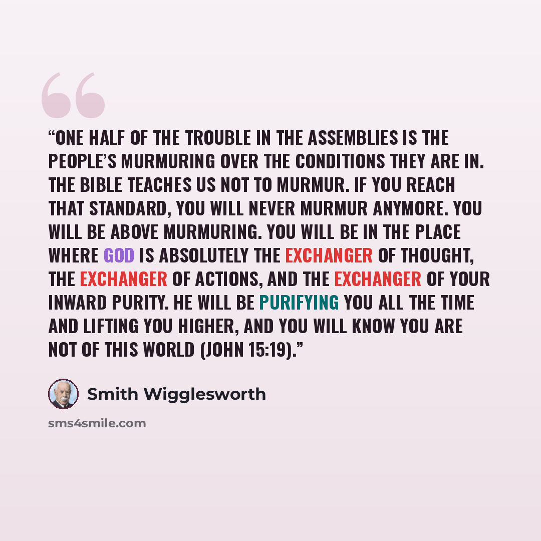 “One half of the trouble in the assemblies is the people’s murmuring over the conditions they are in. The Bible teaches us not to murmur. If you reach that standard, you will never murmur anymore. You will be above murmuring. You will be in the place where God is absolutely the exchanger of…” quote by Smith Wigglesworth