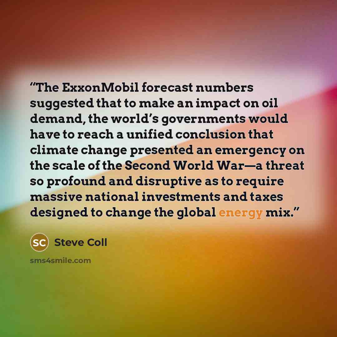 “The ExxonMobil forecast numbers suggested that to make an impact on oil demand, the world’s governments would have to reach a unified conclusion that climate change presented an emergency on the scale of the Second World War—a threat so profound and disruptive as to require massive national…” quote by Steve Coll